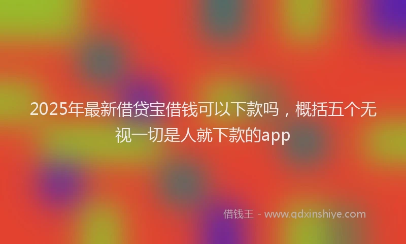 2025年最新借贷宝借钱可以下款吗，概括五个无视一切是人就下款的app