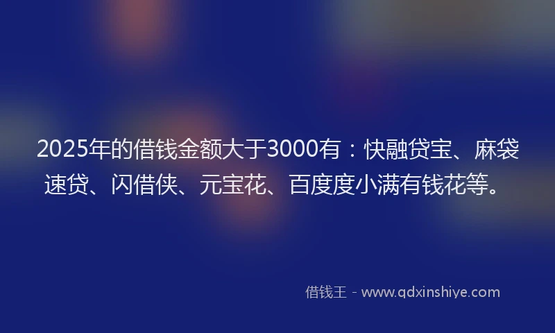 2025年的借钱金额大于3000有：快融贷宝、麻袋速贷、闪借侠、元宝花、百度度小满有钱花等。