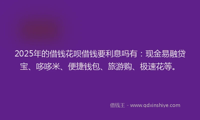 2025年的借钱花呗借钱要利息吗有：现金易融贷宝、哆哆米、便捷钱包、旅游购、极速花等。
