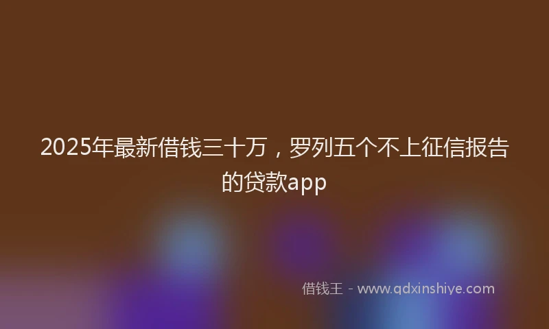 2025年最新借钱三十万，罗列五个不上征信报告的贷款app