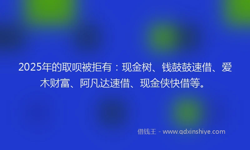 2025年的取呗被拒有：现金树、钱鼓鼓速借、爱木财富、阿凡达速借、现金侠快借等。