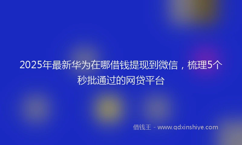 2025年最新华为在哪借钱提现到微信，梳理5个秒批通过的网贷平台