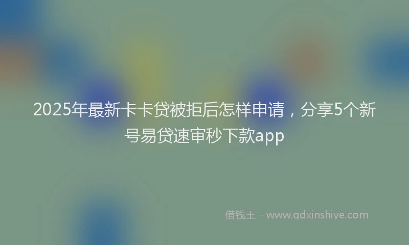 2025年最新卡卡贷被拒后怎样申请，分享5个新号易贷速审秒下款app