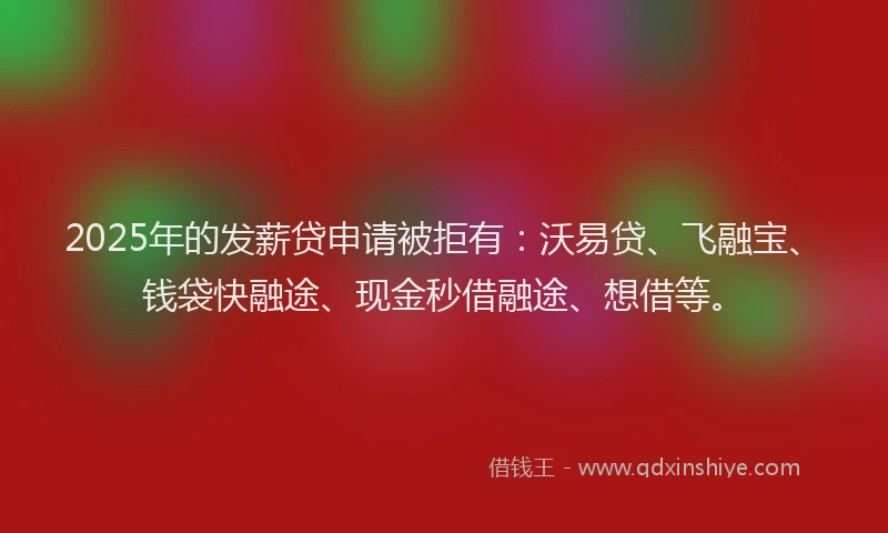 2025年的发薪贷申请被拒有：沃易贷、飞融宝、钱袋快融途、现金秒借融途、想借等。