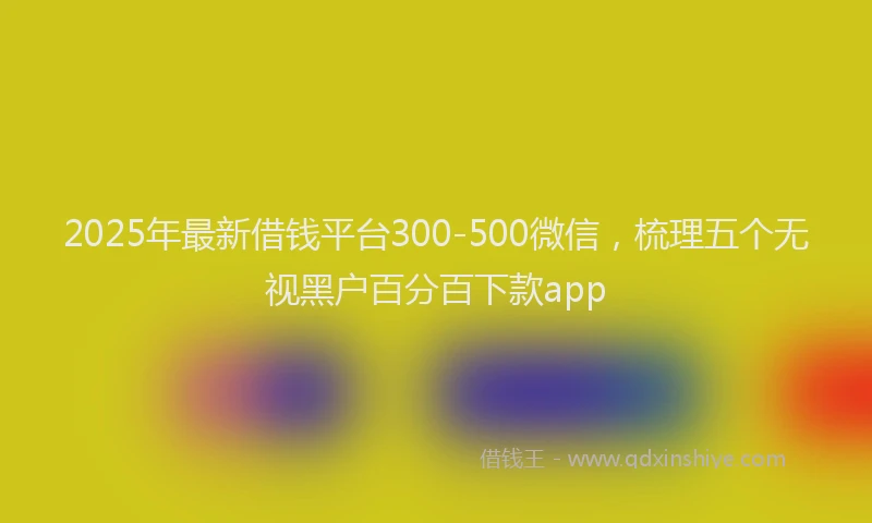 2025年最新借钱平台300-500微信，梳理五个无视黑户百分百下款app