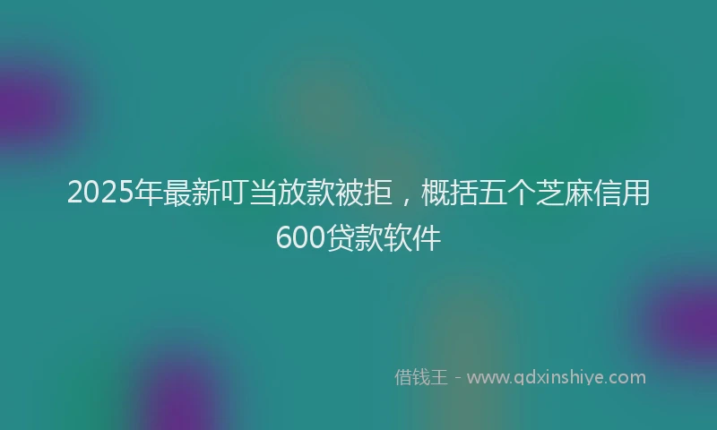 2025年最新叮当放款被拒，概括五个芝麻信用600贷款软件