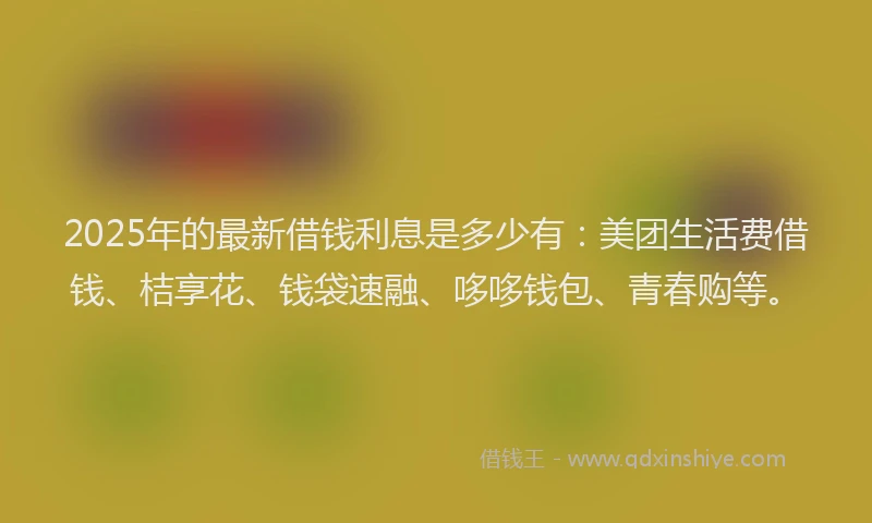 2025年的最新借钱利息是多少有：美团生活费借钱、桔享花、钱袋速融、哆哆钱包、青春购等。