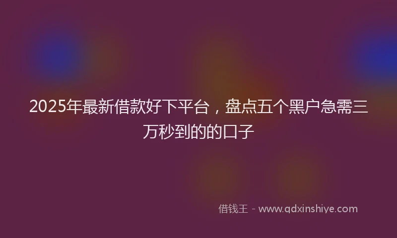 2025年最新借款好下平台，盘点五个黑户急需三万秒到的的口子