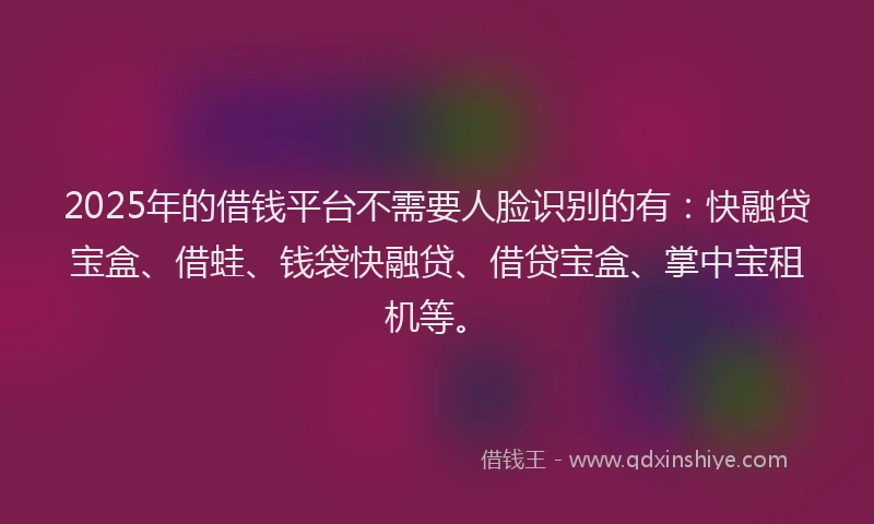 2025年的借钱平台不需要人脸识别的有：快融贷宝盒、借蛙、钱袋快融贷、借贷宝盒、掌中宝租机等。