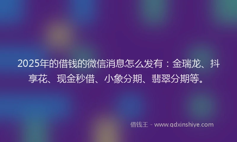 2025年的借钱的微信消息怎么发有：金瑞龙、抖享花、现金秒借、小象分期、翡翠分期等。