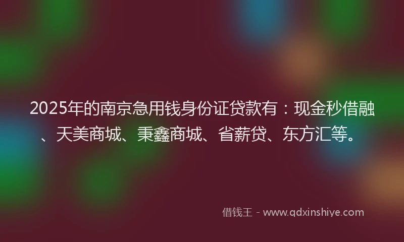 2025年的南京急用钱身份证贷款有：现金秒借融、天美商城、秉鑫商城、省薪贷、东方汇等。