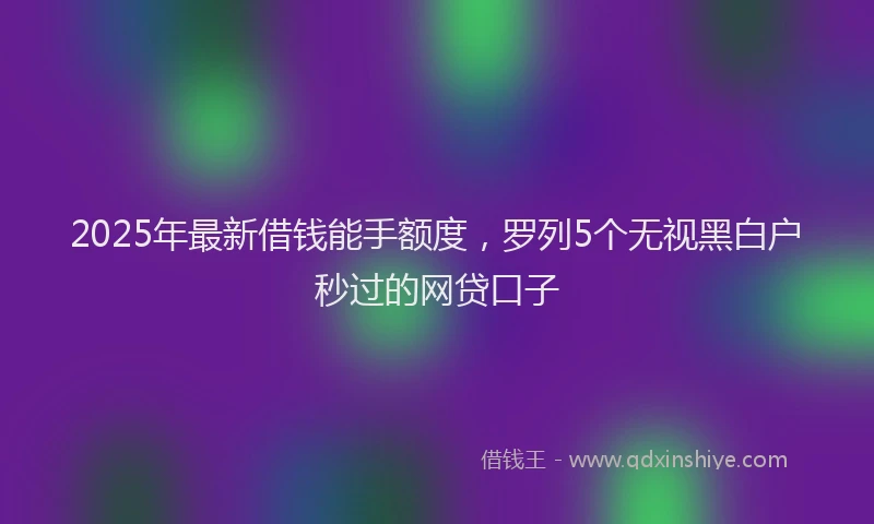 2025年最新借钱能手额度，罗列5个无视黑白户秒过的网贷口子