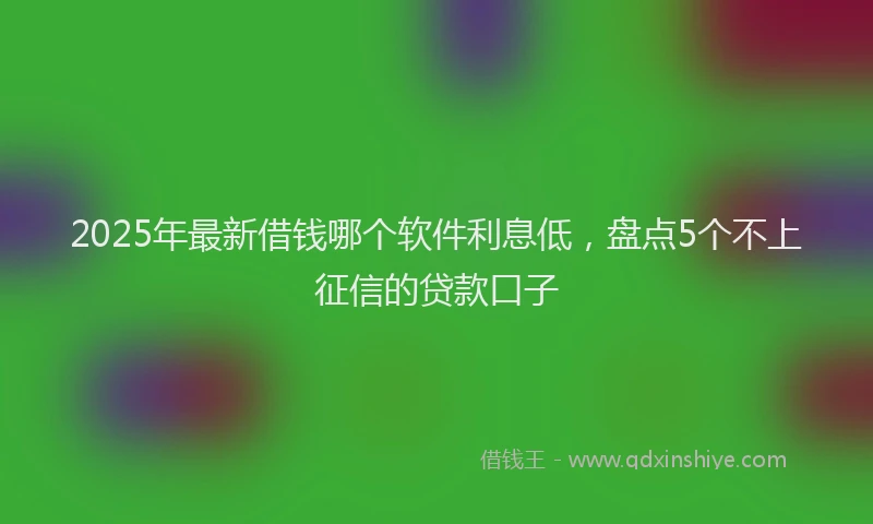 2025年最新借钱哪个软件利息低，盘点5个不上征信的贷款口子