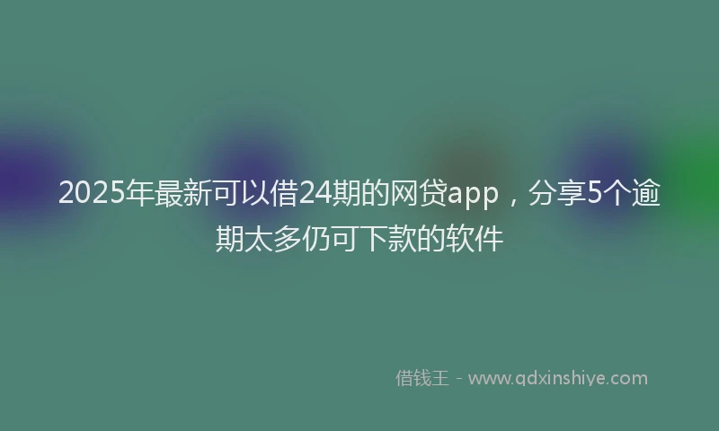 2025年最新可以借24期的网贷app，分享5个逾期太多仍可下款的软件