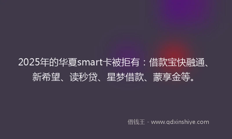 2025年的华夏smart卡被拒有：借款宝快融通、新希望、读秒贷、星梦借款、蒙享金等。