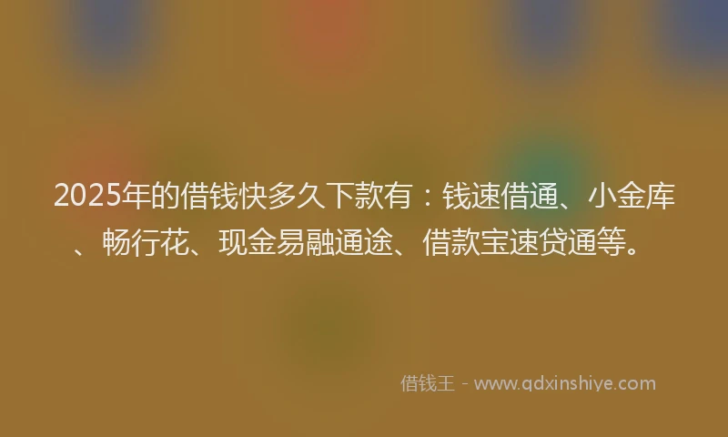 2025年的借钱快多久下款有：钱速借通、小金库、畅行花、现金易融通途、借款宝速贷通等。