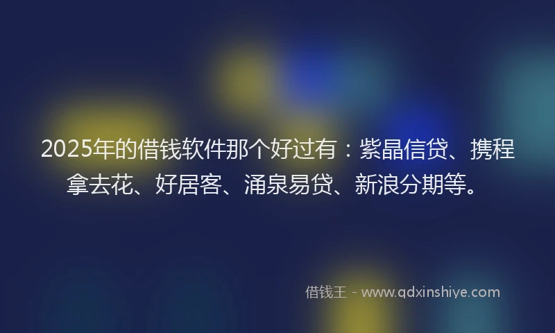 2025年的借钱软件那个好过有：紫晶信贷、携程拿去花、好居客、涌泉易贷、新浪分期等。