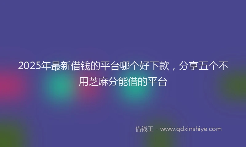 2025年最新借钱的平台哪个好下款，分享五个不用芝麻分能借的平台