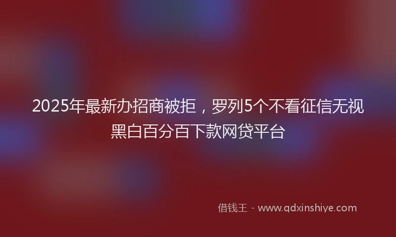 2025年最新办招商被拒，罗列5个不看征信无视黑白百分百下款网贷平台