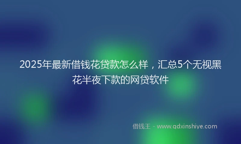 2025年最新借钱花贷款怎么样，汇总5个无视黑花半夜下款的网贷软件