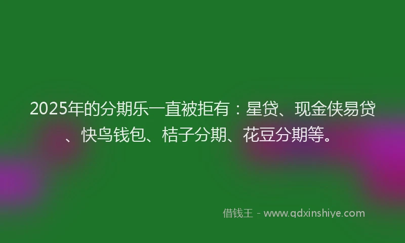 2025年的分期乐一直被拒有：星贷、现金侠易贷、快鸟钱包、桔子分期、花豆分期等。