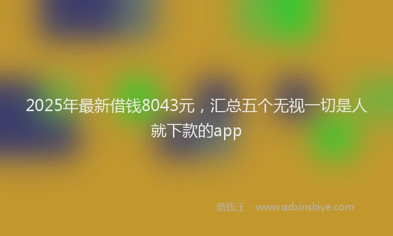 2025年最新借钱8043元，汇总五个无视一切是人就下款的app