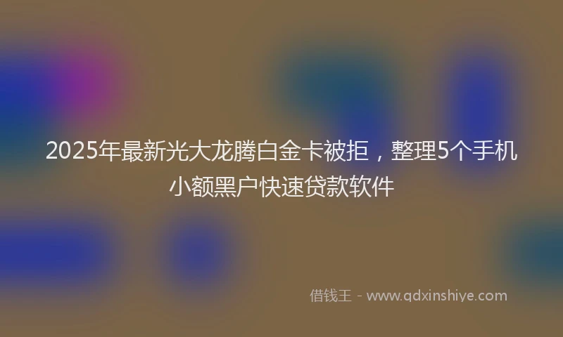 2025年最新光大龙腾白金卡被拒，整理5个手机小额黑户快速贷款软件