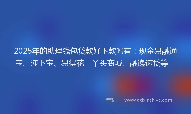2025年的助理钱包贷款好下款吗有：现金易融通宝、速下宝、易得花、丫头商城、融逸速贷等。