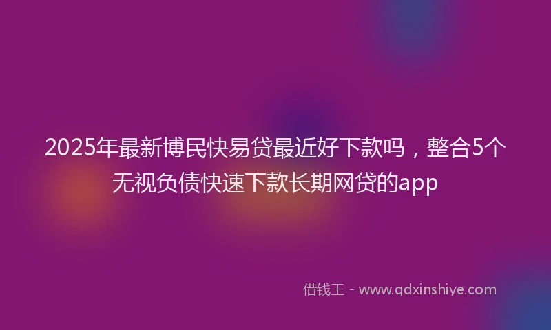2025年最新博民快易贷最近好下款吗，整合5个无视负债快速下款长期网贷的app