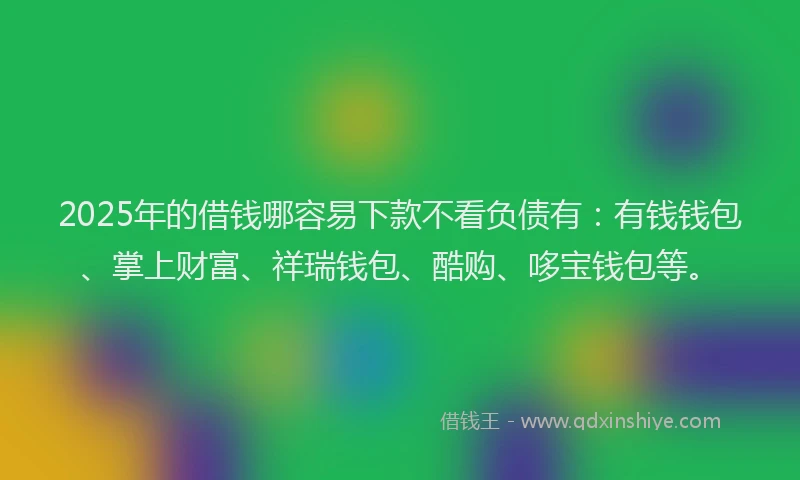 2025年的借钱哪容易下款不看负债有：有钱钱包、掌上财富、祥瑞钱包、酷购、哆宝钱包等。