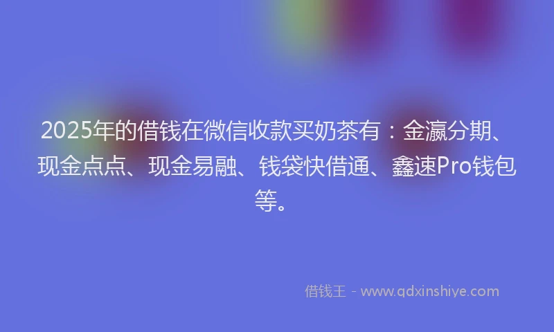2025年的借钱在微信收款买奶茶有：金瀛分期、现金点点、现金易融、钱袋快借通、鑫速Pro钱包等。