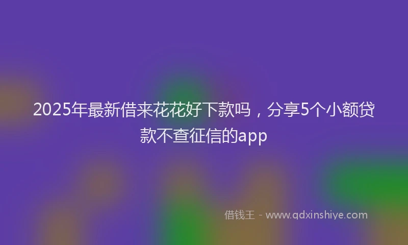 2025年最新借来花花好下款吗，分享5个小额贷款不查征信的app