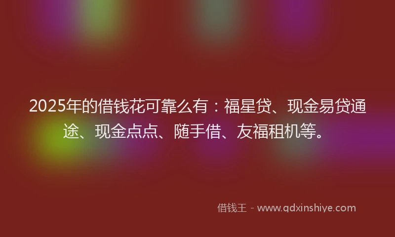 2025年的借钱花可靠么有：福星贷、现金易贷通途、现金点点、随手借、友福租机等。