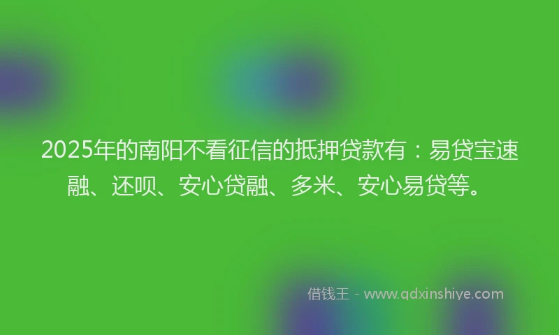 2025年的南阳不看征信的抵押贷款有：易贷宝速融、还呗、安心贷融、多米、安心易贷等。