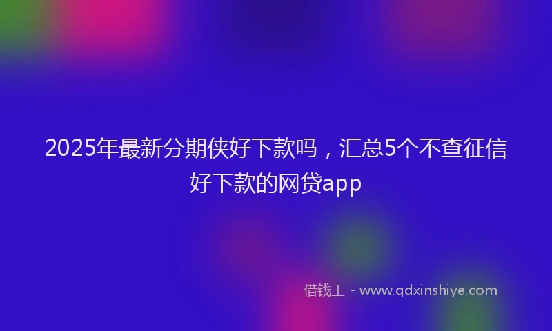 2025年最新分期侠好下款吗，汇总5个不查征信好下款的网贷app