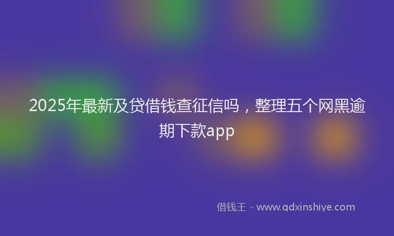 2025年最新及贷借钱查征信吗，整理五个网黑逾期下款app