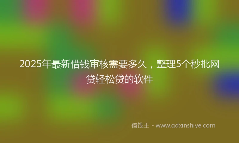 2025年最新借钱审核需要多久，整理5个秒批网贷轻松贷的软件