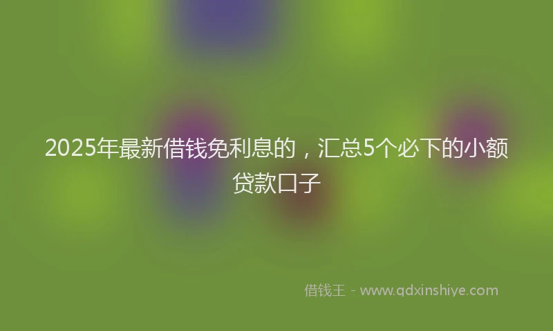 2025年最新借钱免利息的，汇总5个必下的小额贷款口子