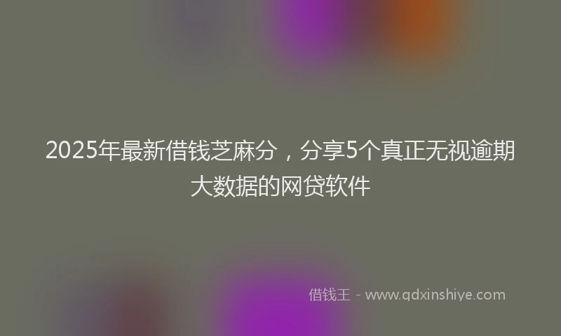 2025年最新借钱芝麻分，分享5个真正无视逾期大数据的网贷软件