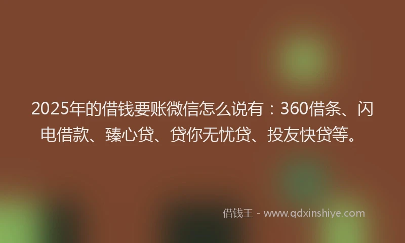 2025年的借钱要账微信怎么说有：360借条、闪电借款、臻心贷、贷你无忧贷、投友快贷等。