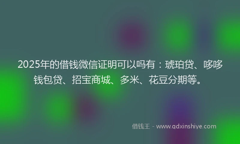 2025年的借钱微信证明可以吗有：琥珀贷、哆哆钱包贷、招宝商城、多米、花豆分期等。