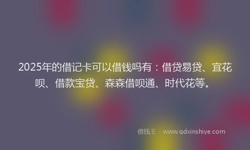 2025年的借记卡可以借钱吗有：借贷易贷、宜花呗、借款宝贷、森森借呗通、时代花等。