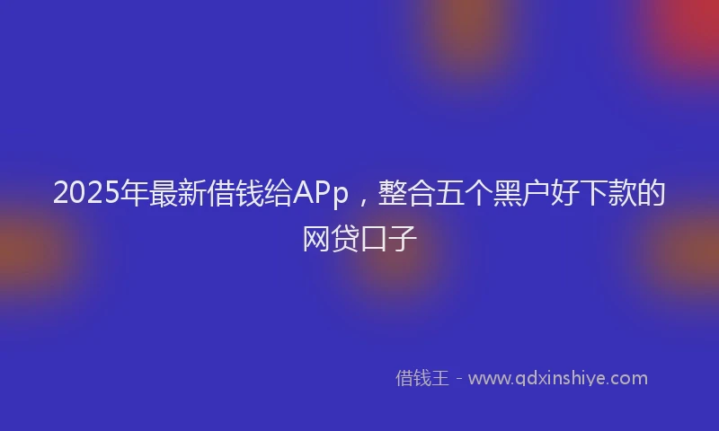 2025年最新借钱给APp，整合五个黑户好下款的网贷口子