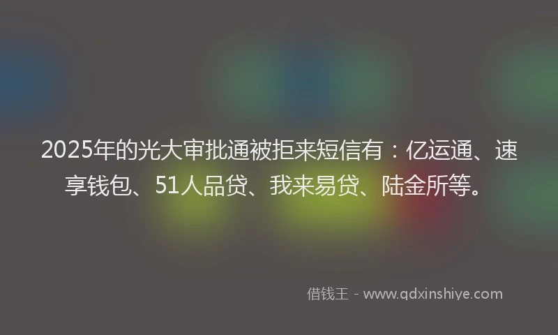 2025年的光大审批通被拒来短信有：亿运通、速享钱包、51人品贷、我来易贷、陆金所等。