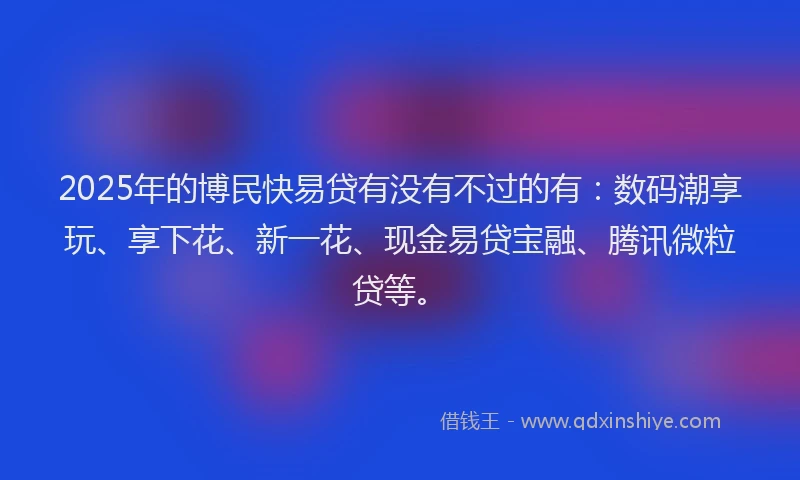 2025年的博民快易贷有没有不过的有：数码潮享玩、享下花、新一花、现金易贷宝融、腾讯微粒贷等。