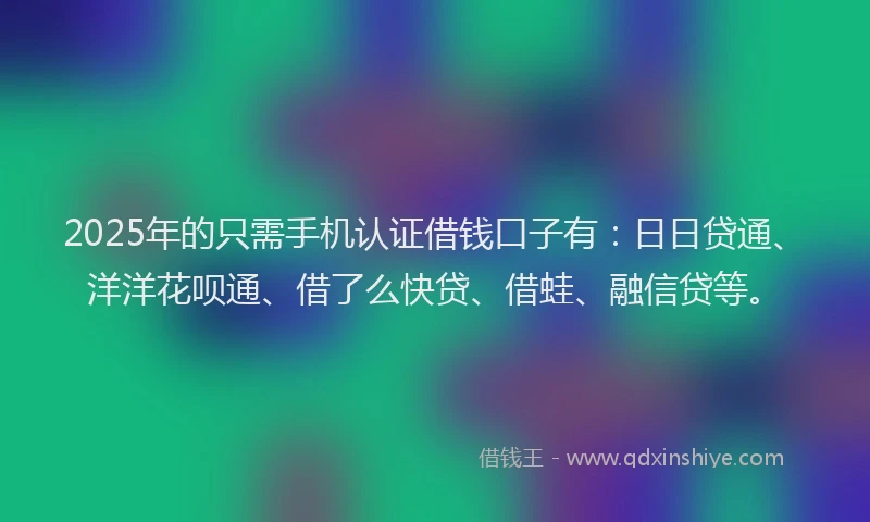 2025年的只需手机认证借钱口子有：日日贷通、洋洋花呗通、借了么快贷、借蛙、融信贷等。