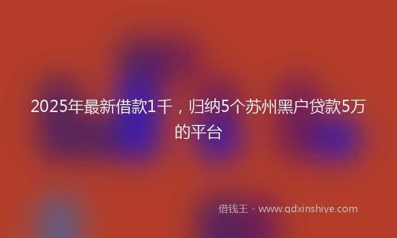 2025年最新借款1千，归纳5个苏州黑户贷款5万的平台