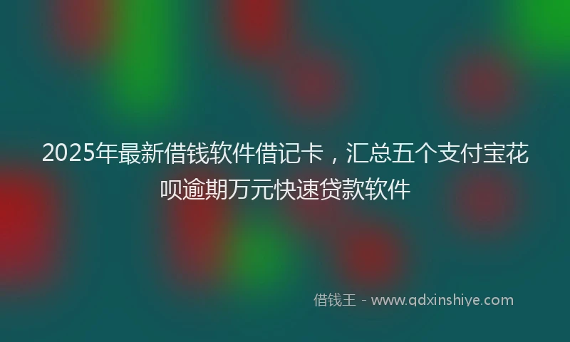 2025年最新借钱软件借记卡，汇总五个支付宝花呗逾期万元快速贷款软件