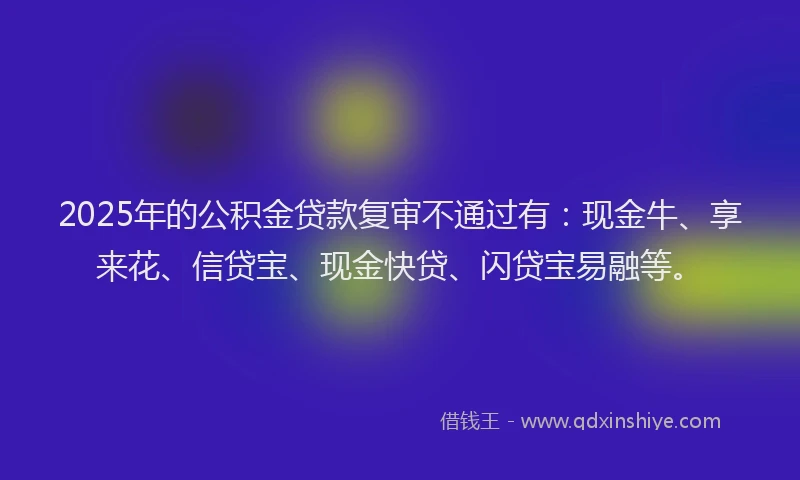 2025年的公积金贷款复审不通过有：现金牛、享来花、信贷宝、现金快贷、闪贷宝易融等。