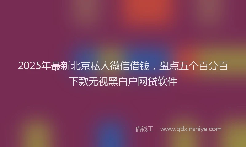 2025年最新北京私人微信借钱，盘点五个百分百下款无视黑白户网贷软件